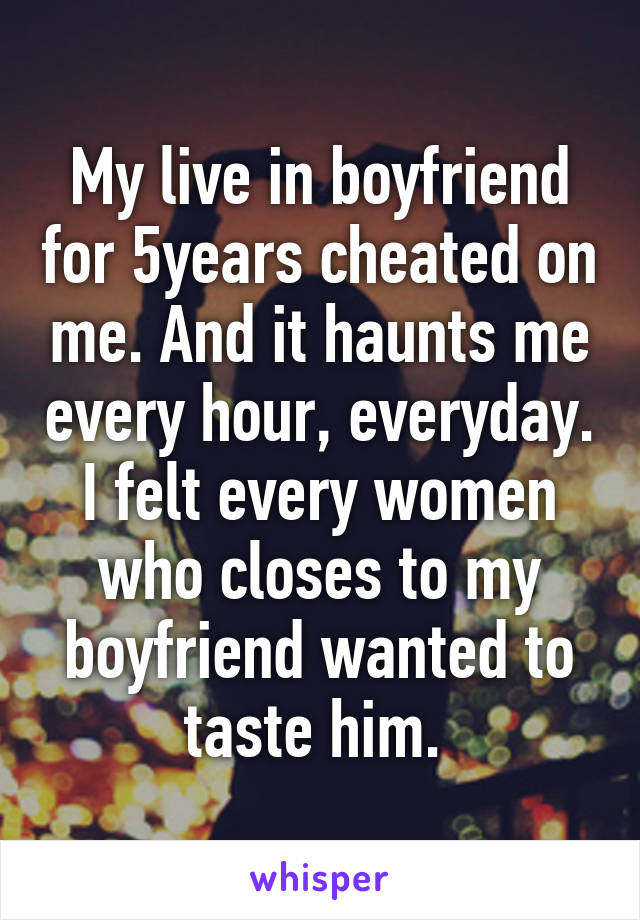 My live in boyfriend for 5years cheated on me. And it haunts me every hour, everyday. I felt every women who closes to my boyfriend wanted to taste him. 