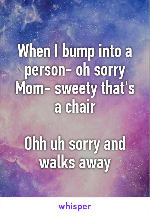 When I bump into a person- oh sorry
Mom- sweety that's a chair

Ohh uh sorry and walks away