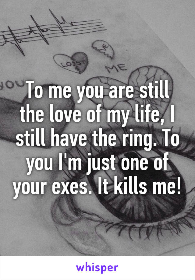 To me you are still the love of my life, I still have the ring. To you I'm just one of your exes. It kills me!