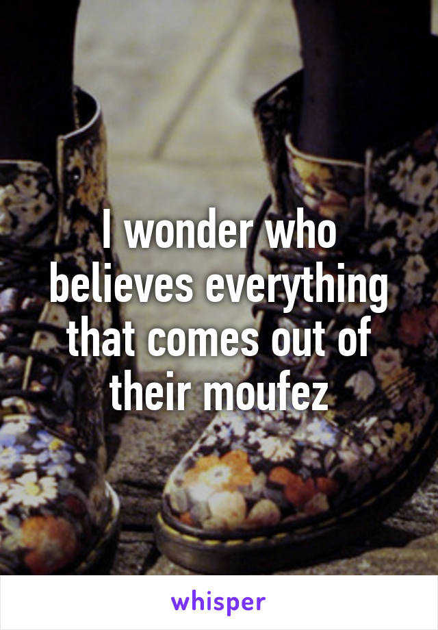 I wonder who believes everything that comes out of their moufez