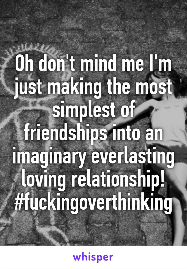 Oh don't mind me I'm just making the most simplest of friendships into an imaginary everlasting loving relationship! #fuckingoverthinking