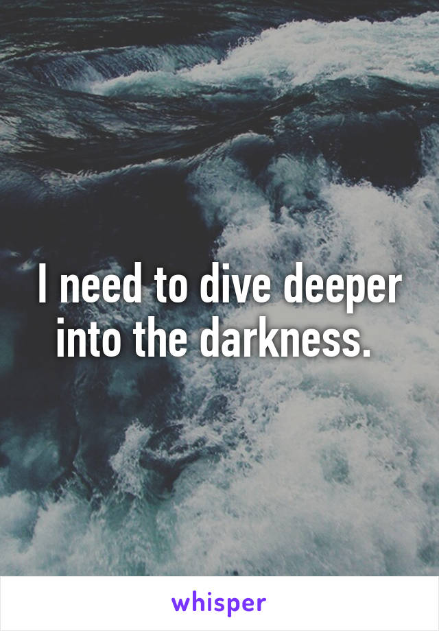 I need to dive deeper into the darkness. 