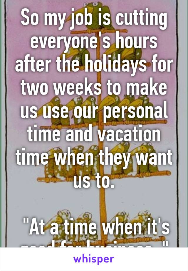 So my job is cutting everyone's hours after the holidays for two weeks to make us use our personal time and vacation time when they want us to.

 "At a time when it's good for business. "