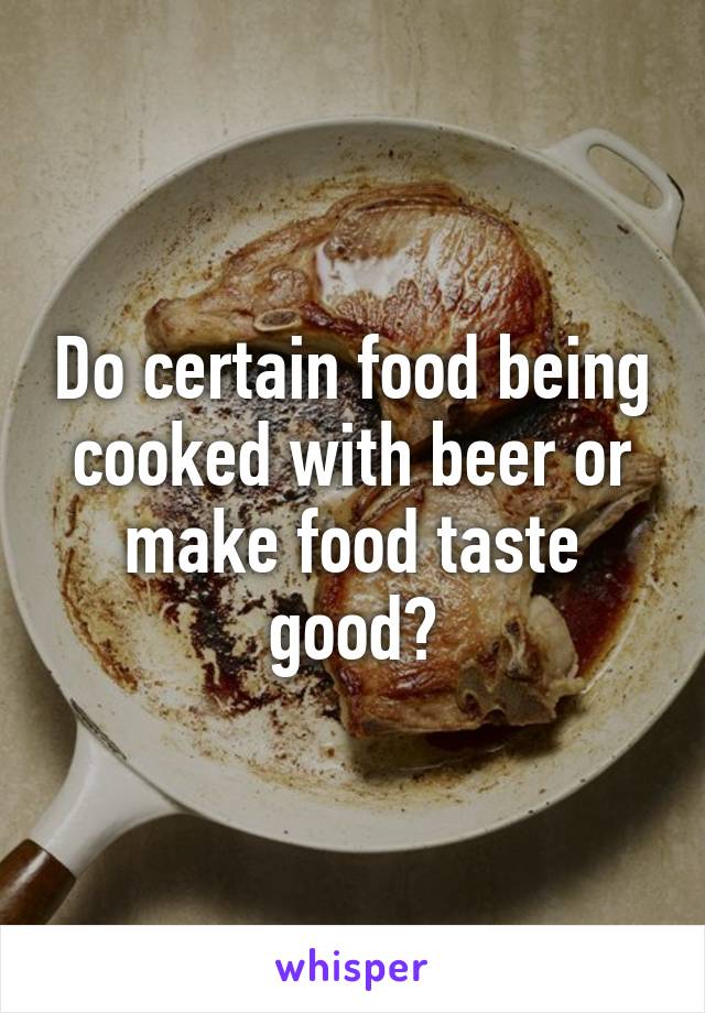 Do certain food being cooked with beer or make food taste good?