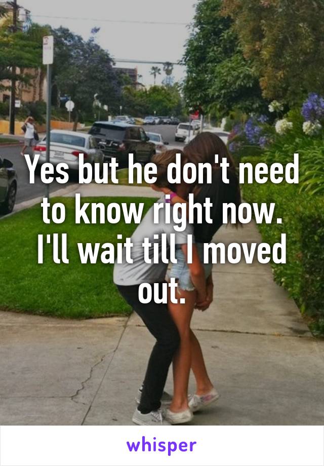 Yes but he don't need to know right now. I'll wait till I moved out.