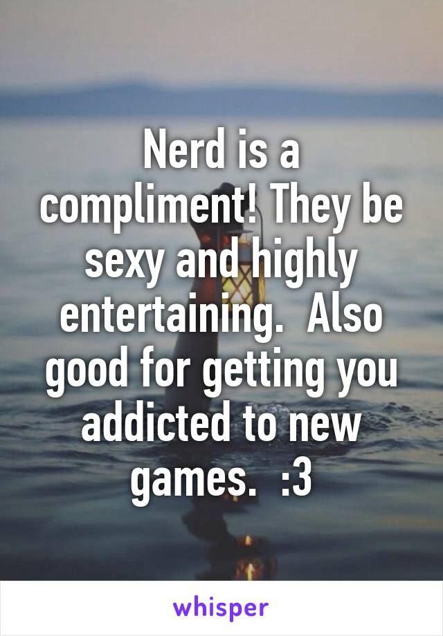 Nerd is a compliment! They be sexy and highly entertaining.  Also good for getting you addicted to new games.  :3