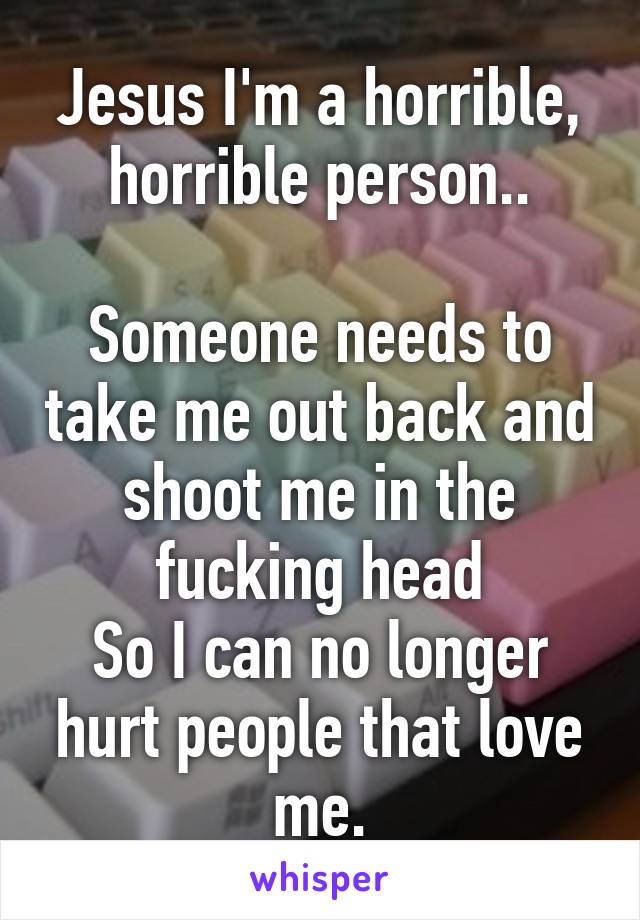 Jesus I'm a horrible, horrible person..

Someone needs to take me out back and shoot me in the fucking head
So I can no longer hurt people that love me.