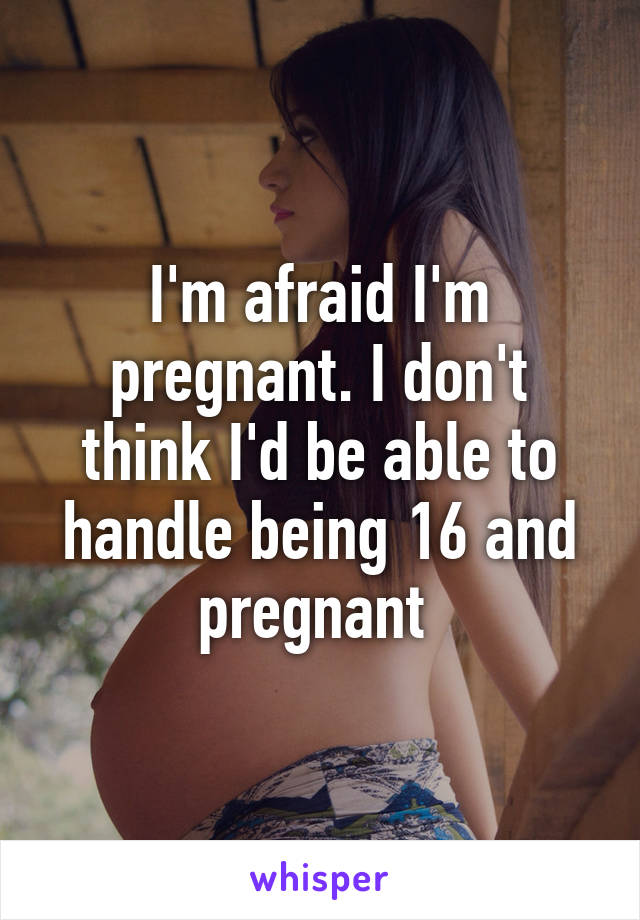 I'm afraid I'm pregnant. I don't think I'd be able to handle being 16 and pregnant 