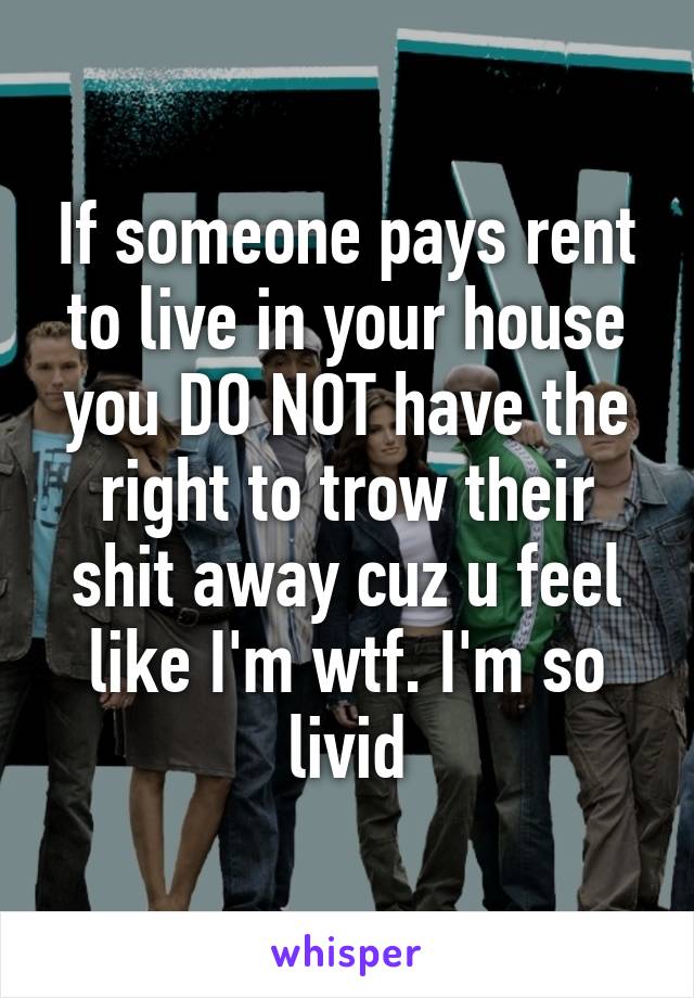 If someone pays rent to live in your house you DO NOT have the right to trow their shit away cuz u feel like I'm wtf. I'm so livid