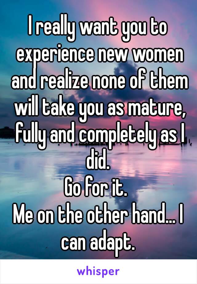 I really want you to experience new women and realize none of them will take you as mature, fully and completely as I did. 
Go for it. 
Me on the other hand... I can adapt. 