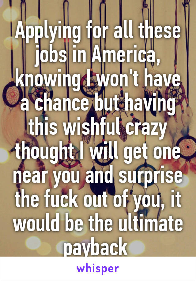 Applying for all these jobs in America, knowing I won't have a chance but having this wishful crazy thought I will get one near you and surprise the fuck out of you, it would be the ultimate payback 