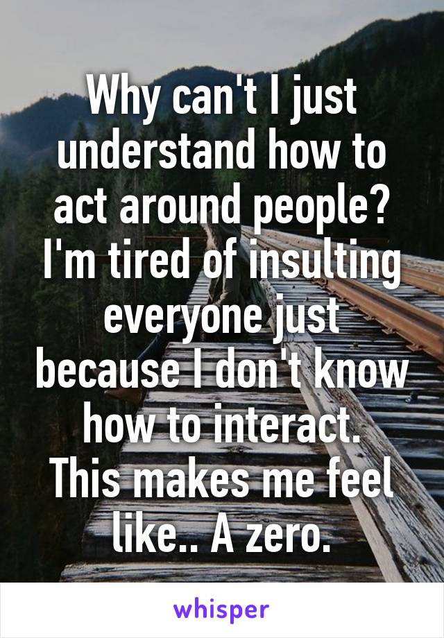 Why can't I just understand how to act around people?
I'm tired of insulting everyone just because I don't know how to interact.
This makes me feel like.. A zero.