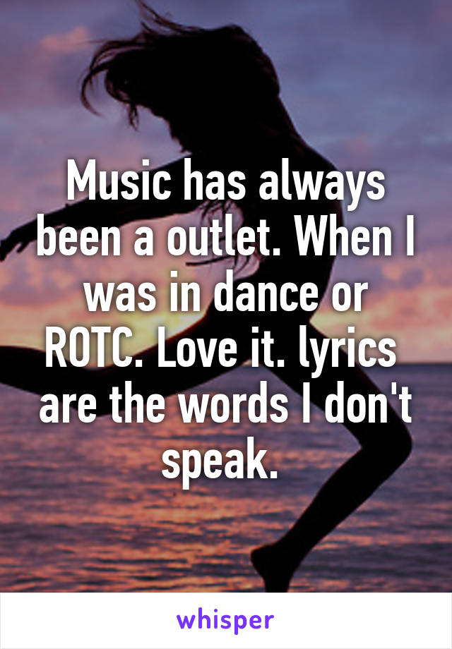 Music has always been a outlet. When I was in dance or ROTC. Love it. lyrics  are the words I don't speak. 