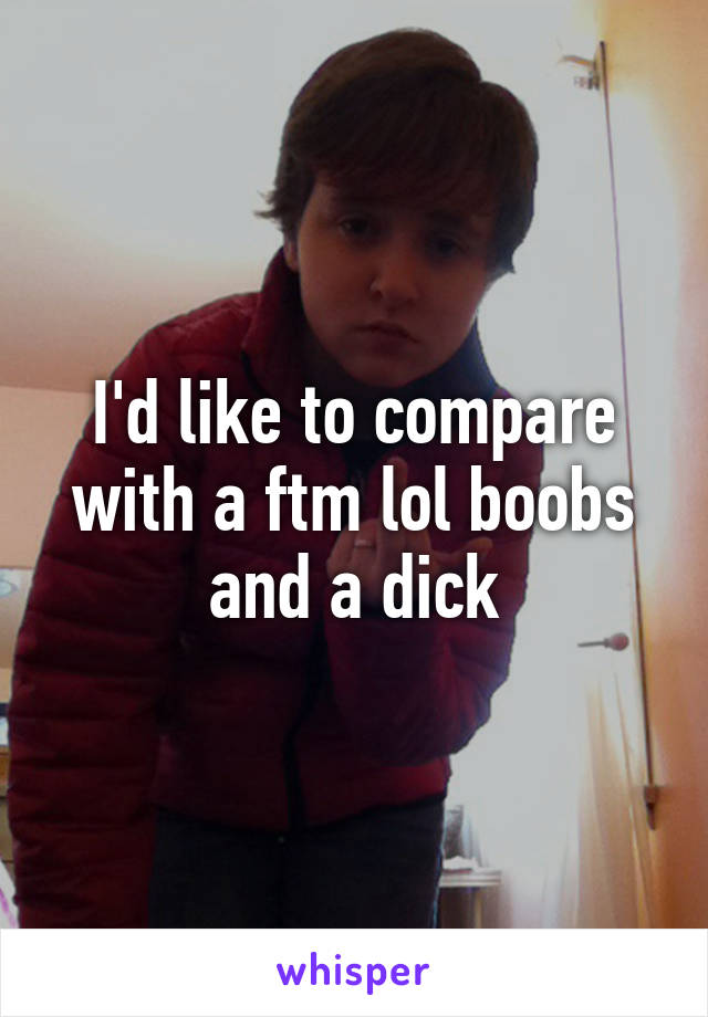 I'd like to compare with a ftm lol boobs and a dick