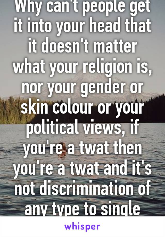 Why can't people get it into your head that it doesn't matter what your religion is, nor your gender or skin colour or your political views, if you're a twat then you're a twat and it's not discrimination of any type to single them out