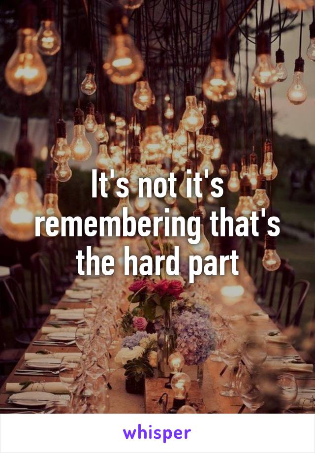 It's not it's remembering that's the hard part