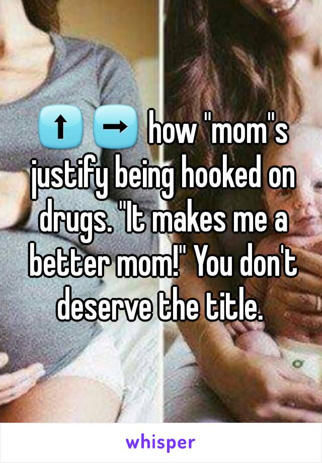 ⬆➡ how "mom"s justify being hooked on drugs. "It makes me a better mom!" You don't deserve the title. 