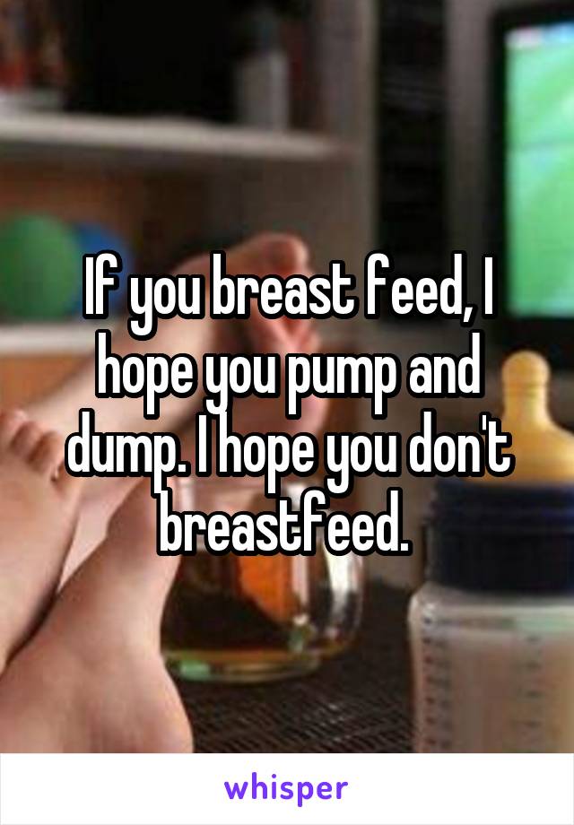 If you breast feed, I hope you pump and dump. I hope you don't breastfeed. 