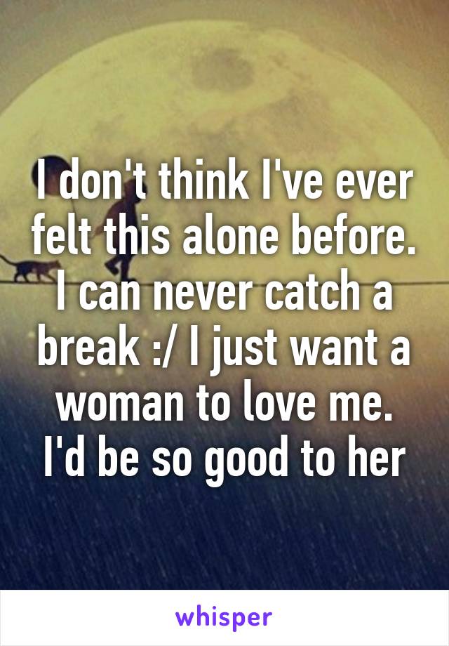 I don't think I've ever felt this alone before. I can never catch a break :/ I just want a woman to love me. I'd be so good to her