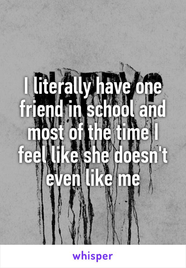 I literally have one friend in school and most of the time I feel like she doesn't even like me