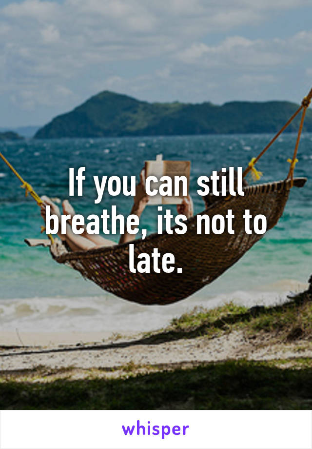 If you can still breathe, its not to late.