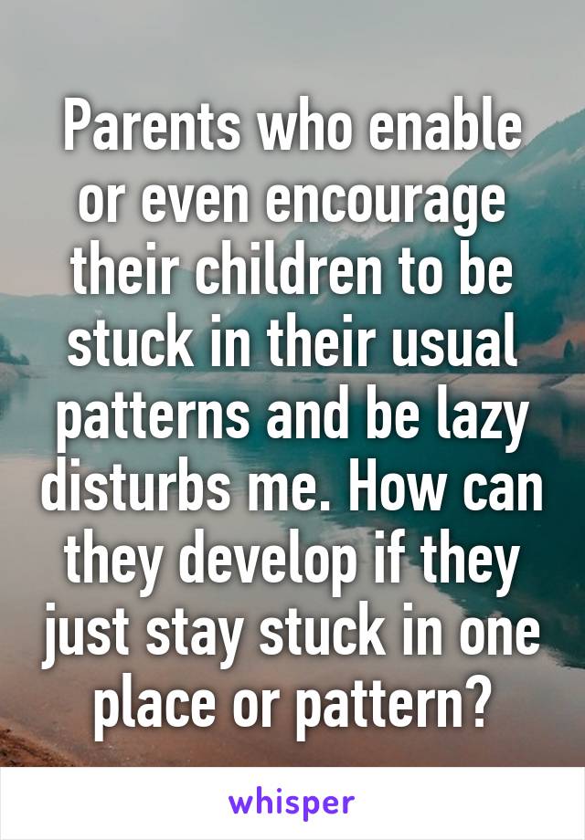 Parents who enable or even encourage their children to be stuck in their usual patterns and be lazy disturbs me. How can they develop if they just stay stuck in one place or pattern?