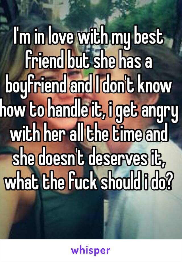 I'm in love with my best friend but she has a boyfriend and I don't know how to handle it, i get angry with her all the time and she doesn't deserves it, what the fuck should i do?