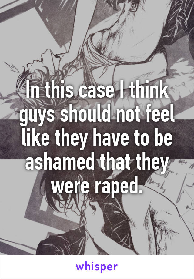 In this case I think guys should not feel like they have to be ashamed that they were raped.