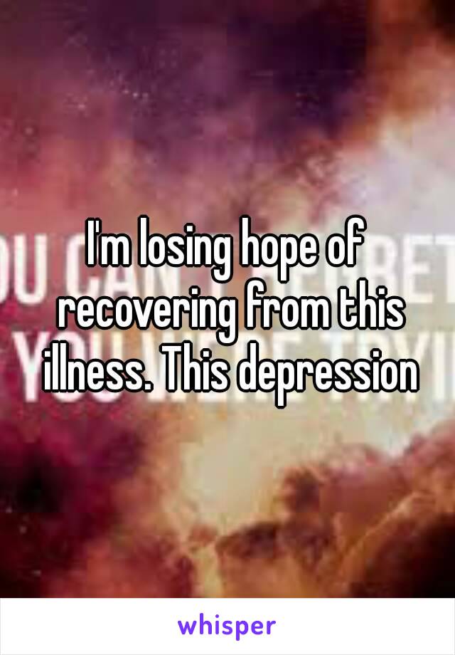 I'm losing hope of recovering from this illness. This depression