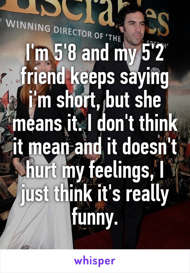 I'm 5'8 and my 5'2 friend keeps saying i'm short, but she means it. I don't think it mean and it doesn't hurt my feelings, I just think it's really funny.