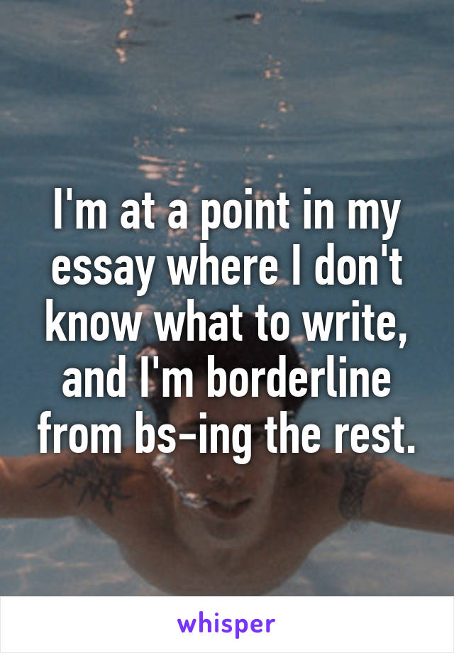 I'm at a point in my essay where I don't know what to write, and I'm borderline from bs-ing the rest.