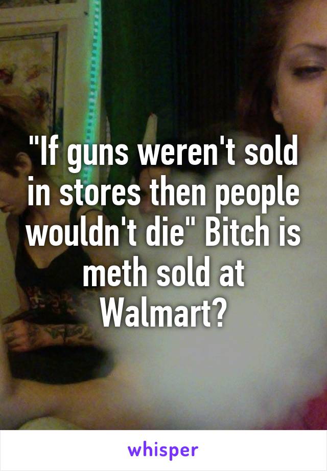 "If guns weren't sold in stores then people wouldn't die" Bitch is meth sold at Walmart?