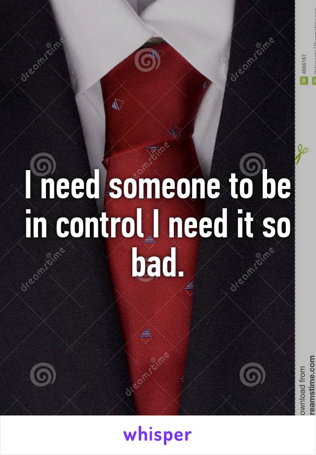 I need someone to be in control I need it so bad.