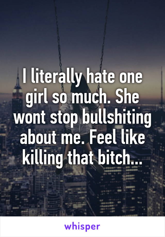 I literally hate one girl so much. She wont stop bullshiting about me. Feel like killing that bitch...