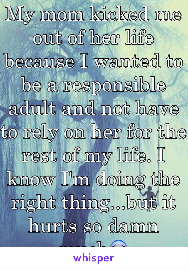 My mom kicked me out of her life because I wanted to be a responsible adult and not have to rely on her for the rest of my life. I know I'm doing the right thing...but it hurts so damn much😰