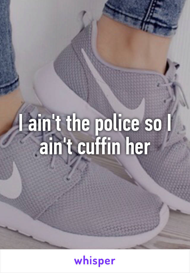 I ain't the police so I ain't cuffin her