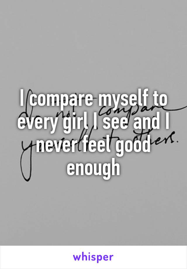 I compare myself to every girl I see and I never feel good enough