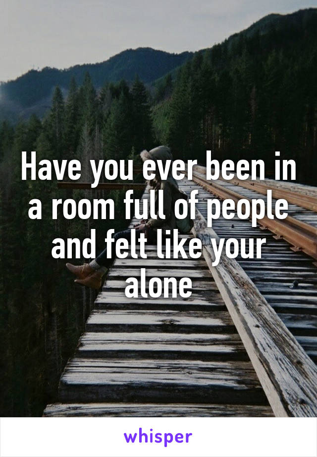 Have you ever been in a room full of people and felt like your alone