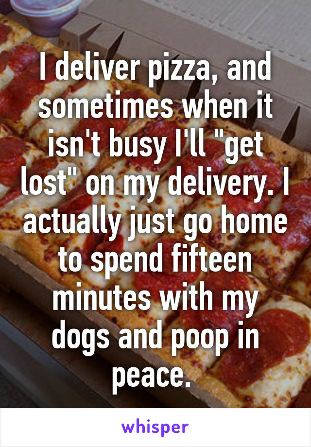 I deliver pizza, and sometimes when it isn't busy I'll "get lost" on my delivery. I actually just go home to spend fifteen minutes with my dogs and poop in peace. 