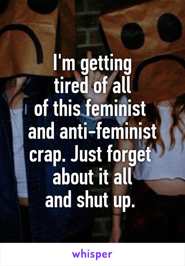 I'm getting
 tired of all 
of this feminist 
and anti-feminist
crap. Just forget 
about it all
and shut up. 