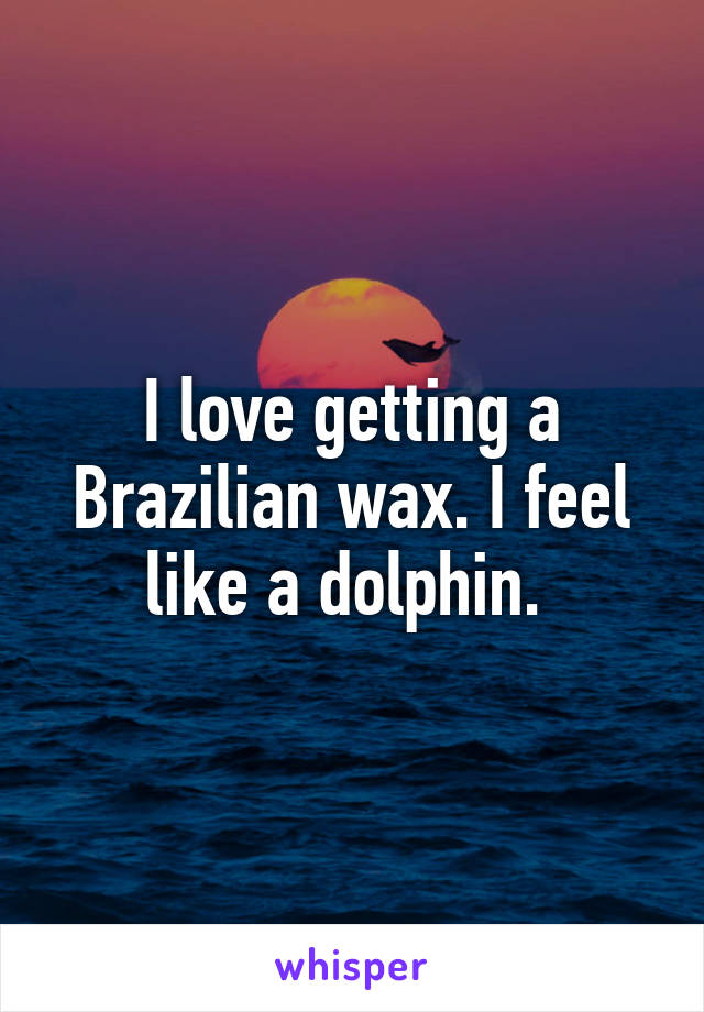 I love getting a Brazilian wax. I feel like a dolphin. 