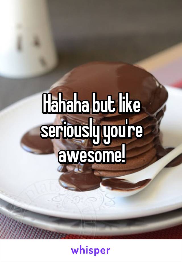 Hahaha but like seriously you're awesome!