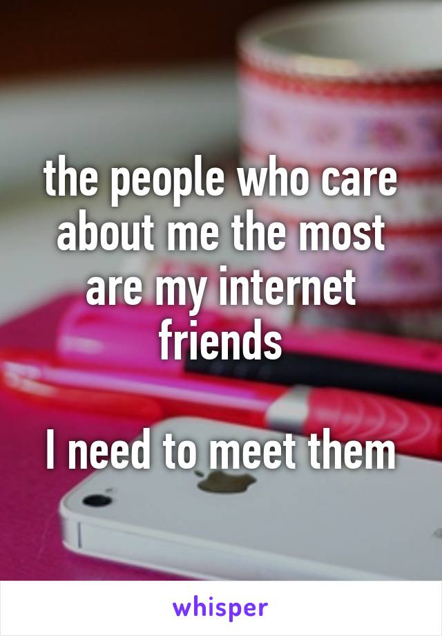 the people who care about me the most are my internet friends

I need to meet them