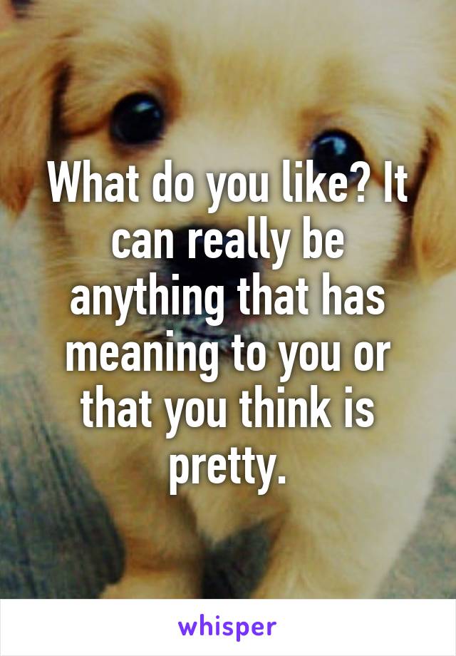 What do you like? It can really be anything that has meaning to you or that you think is pretty.