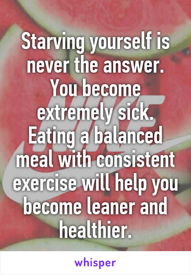 Starving yourself is never the answer. You become extremely sick. Eating a balanced meal with consistent exercise will help you become leaner and healthier.