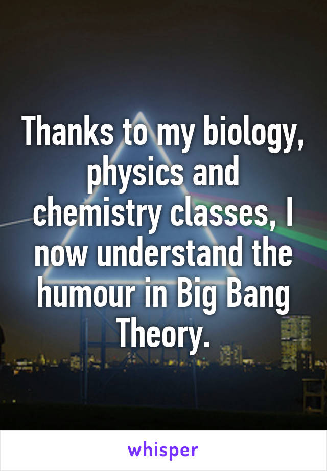 Thanks to my biology, physics and chemistry classes, I now understand the humour in Big Bang Theory.