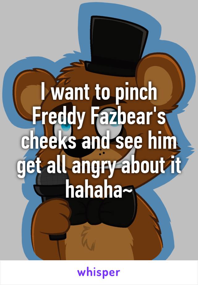 I want to pinch Freddy Fazbear's cheeks and see him get all angry about it hahaha~