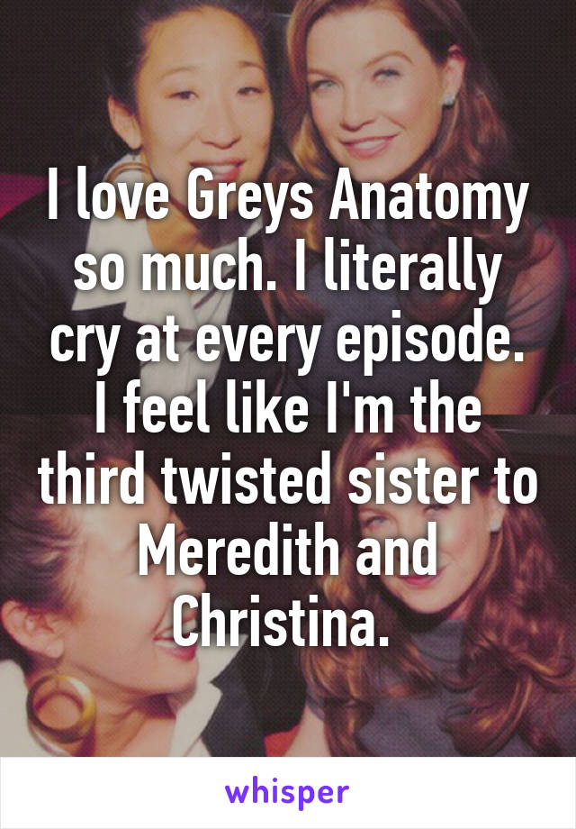 I love Greys Anatomy so much. I literally cry at every episode. I feel like I'm the third twisted sister to Meredith and Christina. 