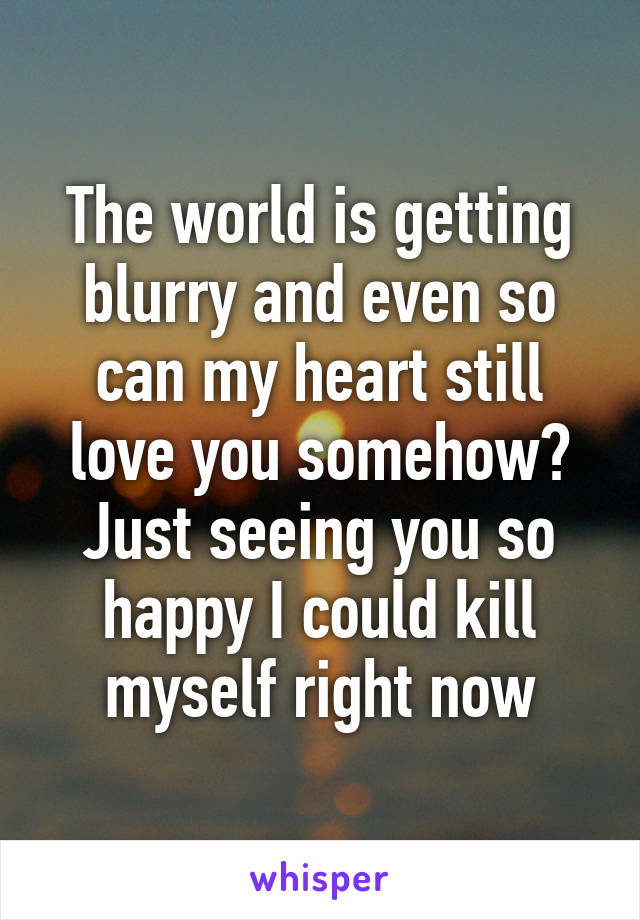 The world is getting blurry and even so can my heart still love you somehow?
Just seeing you so happy I could kill myself right now