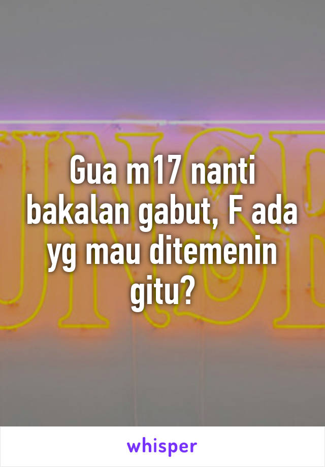 Gua m17 nanti bakalan gabut, F ada yg mau ditemenin gitu?